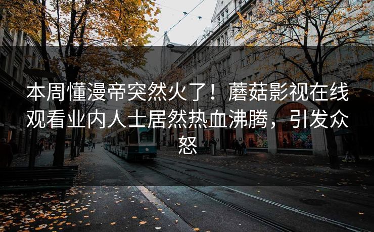 本周懂漫帝突然火了！蘑菇影视在线观看业内人士居然热血沸腾，引发众怒