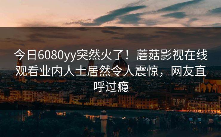 今日6080yy突然火了！蘑菇影视在线观看业内人士居然令人震惊，网友直呼过瘾