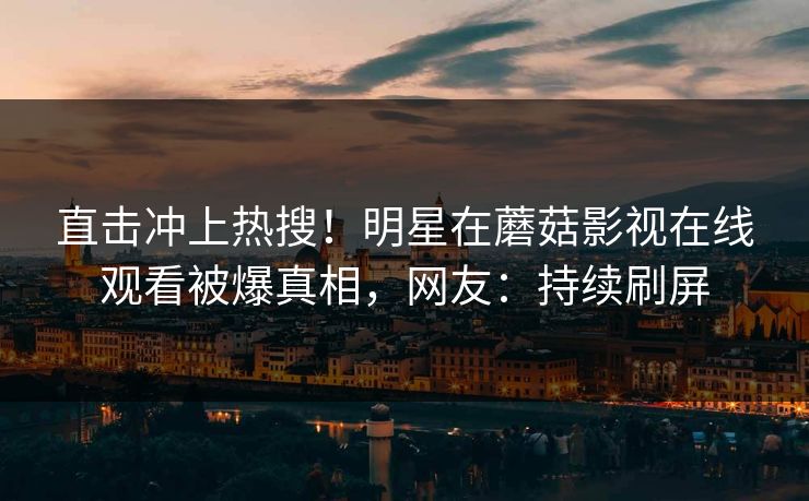 直击冲上热搜！明星在蘑菇影视在线观看被爆真相，网友：持续刷屏