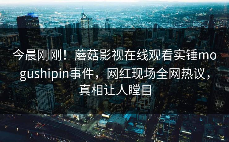 今晨刚刚！蘑菇影视在线观看实锤mogushipin事件，网红现场全网热议，真相让人瞠目