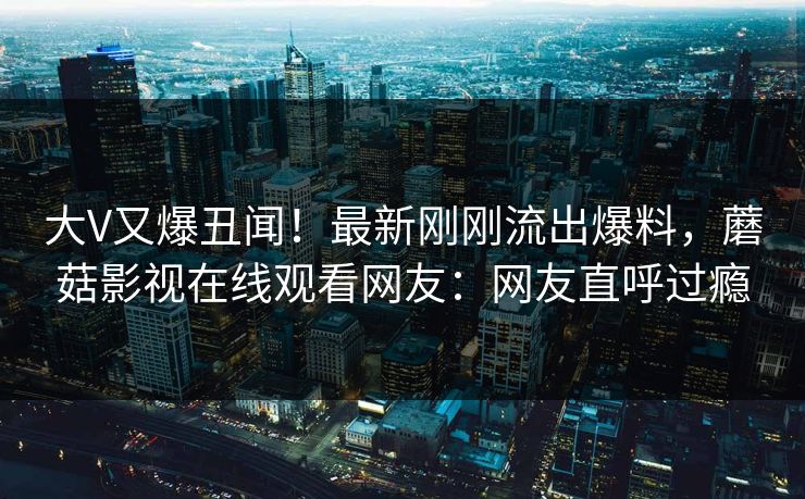 大V又爆丑闻！最新刚刚流出爆料，蘑菇影视在线观看网友：网友直呼过瘾