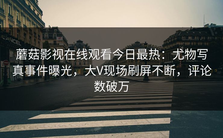 蘑菇影视在线观看今日最热：尤物写真事件曝光，大V现场刷屏不断，评论数破万