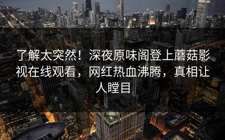 了解太突然！深夜原味阁登上蘑菇影视在线观看，网红热血沸腾，真相让人瞠目