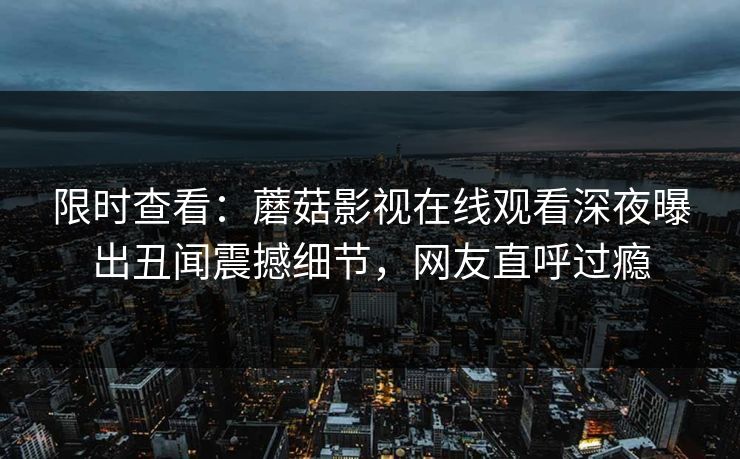 限时查看：蘑菇影视在线观看深夜曝出丑闻震撼细节，网友直呼过瘾