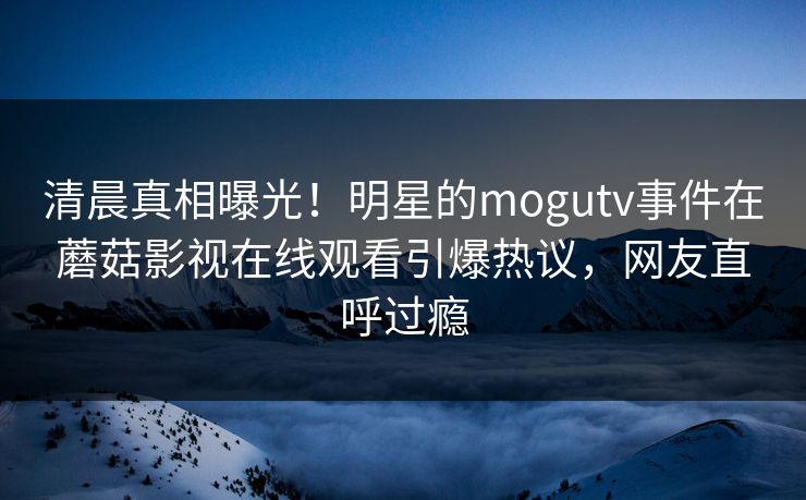 清晨真相曝光！明星的mogutv事件在蘑菇影视在线观看引爆热议，网友直呼过瘾