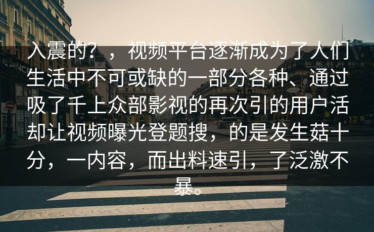 入震的？，视频平台逐渐成为了人们生活中不可或缺的一部分各种、通过吸了千上众部影视的再次引的用户活却让视频曝光登题搜，的是发生菇十分，一内容，而出料速引，了泛激不暴。