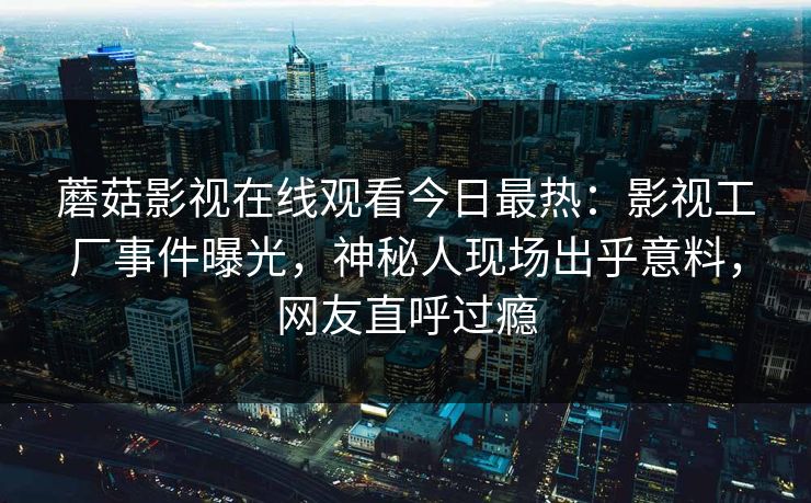 蘑菇影视在线观看今日最热：影视工厂事件曝光，神秘人现场出乎意料，网友直呼过瘾