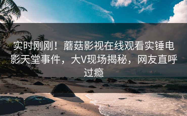 实时刚刚！蘑菇影视在线观看实锤电影天堂事件，大V现场揭秘，网友直呼过瘾
