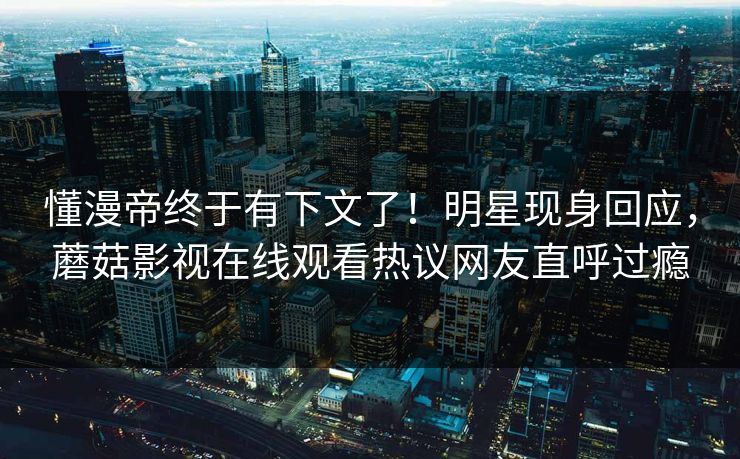 懂漫帝终于有下文了！明星现身回应，蘑菇影视在线观看热议网友直呼过瘾