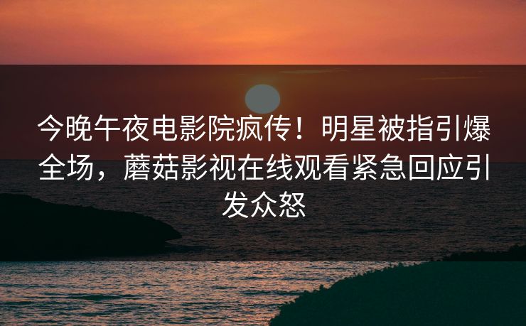今晚午夜电影院疯传！明星被指引爆全场，蘑菇影视在线观看紧急回应引发众怒