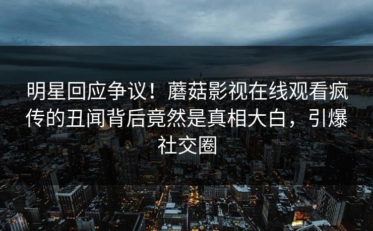 明星回应争议！蘑菇影视在线观看疯传的丑闻背后竟然是真相大白，引爆社交圈