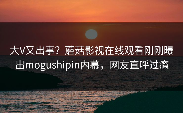 大V又出事？蘑菇影视在线观看刚刚曝出mogushipin内幕，网友直呼过瘾