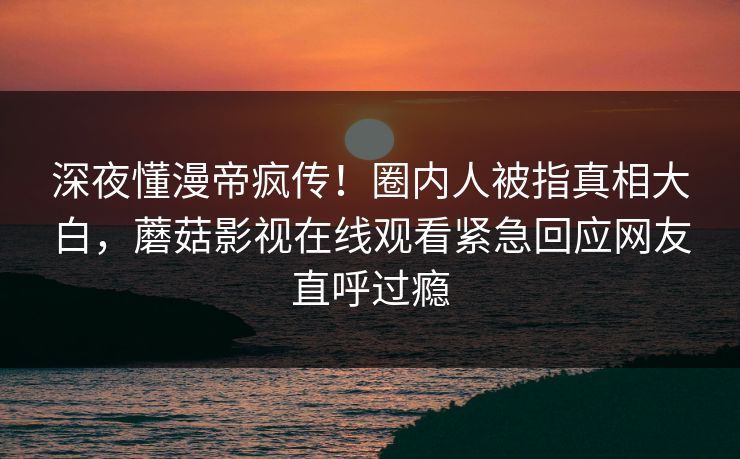 深夜懂漫帝疯传！圈内人被指真相大白，蘑菇影视在线观看紧急回应网友直呼过瘾