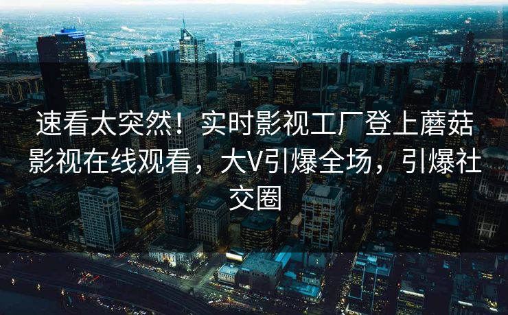 速看太突然！实时影视工厂登上蘑菇影视在线观看，大V引爆全场，引爆社交圈