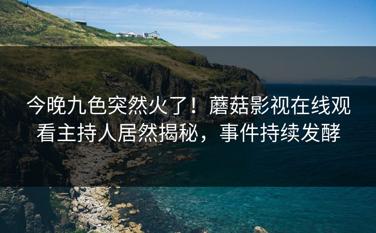 今晚九色突然火了！蘑菇影视在线观看主持人居然揭秘，事件持续发酵