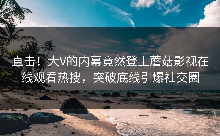 直击！大V的内幕竟然登上蘑菇影视在线观看热搜，突破底线引爆社交圈