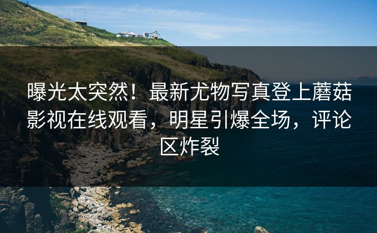 曝光太突然！最新尤物写真登上蘑菇影视在线观看，明星引爆全场，评论区炸裂