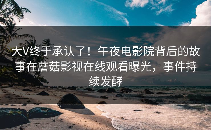 大V终于承认了！午夜电影院背后的故事在蘑菇影视在线观看曝光，事件持续发酵