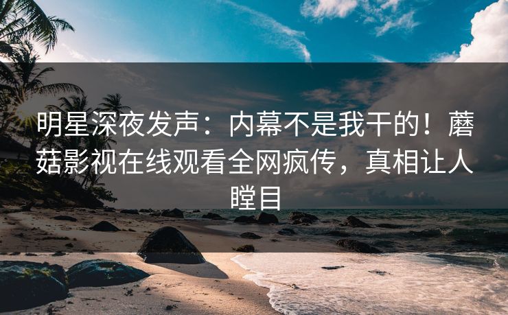 明星深夜发声：内幕不是我干的！蘑菇影视在线观看全网疯传，真相让人瞠目