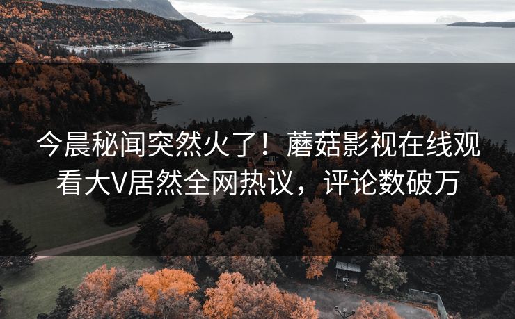 今晨秘闻突然火了！蘑菇影视在线观看大V居然全网热议，评论数破万