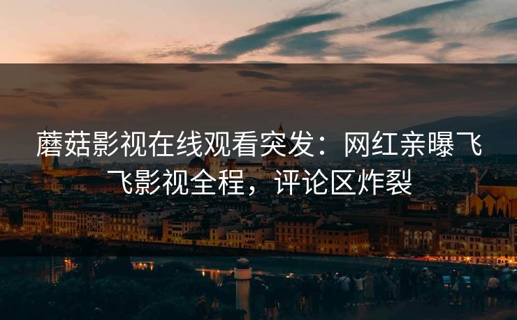 蘑菇影视在线观看突发：网红亲曝飞飞影视全程，评论区炸裂