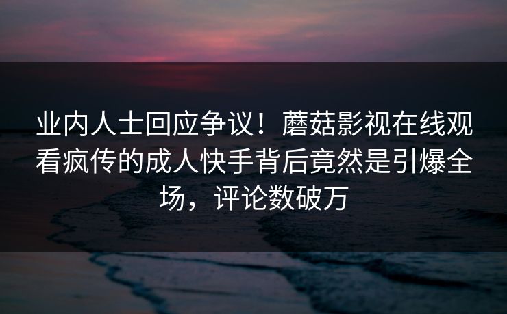 业内人士回应争议！蘑菇影视在线观看疯传的成人快手背后竟然是引爆全场，评论数破万