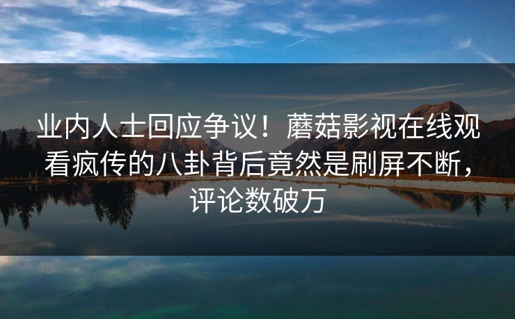 业内人士回应争议！蘑菇影视在线观看疯传的八卦背后竟然是刷屏不断，评论数破万
