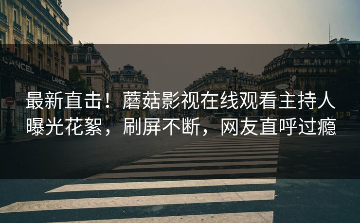 最新直击！蘑菇影视在线观看主持人曝光花絮，刷屏不断，网友直呼过瘾