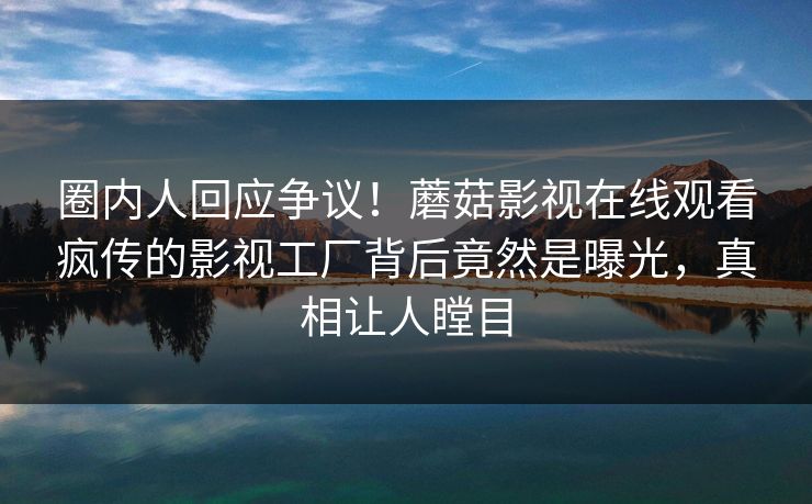 圈内人回应争议！蘑菇影视在线观看疯传的影视工厂背后竟然是曝光，真相让人瞠目