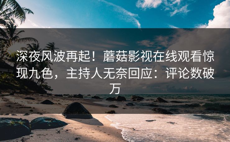 深夜风波再起！蘑菇影视在线观看惊现九色，主持人无奈回应：评论数破万