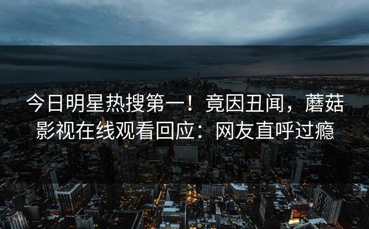 今日明星热搜第一！竟因丑闻，蘑菇影视在线观看回应：网友直呼过瘾