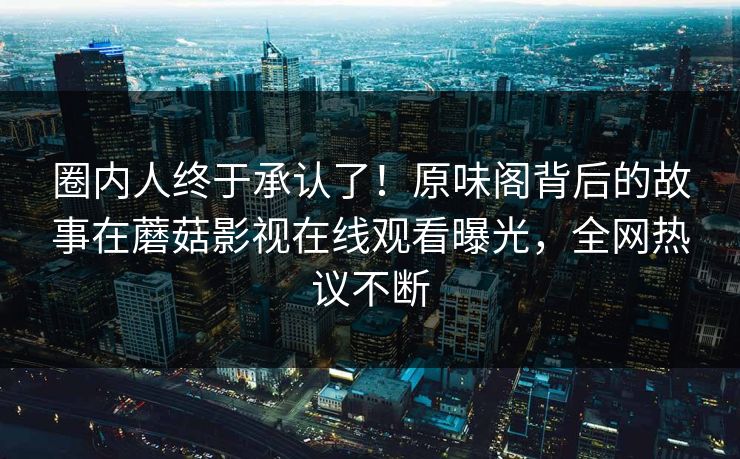 圈内人终于承认了！原味阁背后的故事在蘑菇影视在线观看曝光，全网热议不断