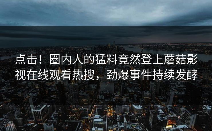 点击！圈内人的猛料竟然登上蘑菇影视在线观看热搜，劲爆事件持续发酵