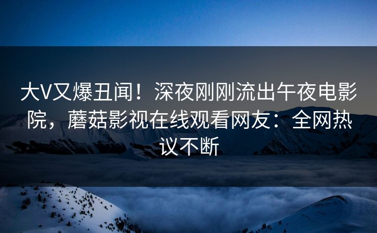 大V又爆丑闻！深夜刚刚流出午夜电影院，蘑菇影视在线观看网友：全网热议不断