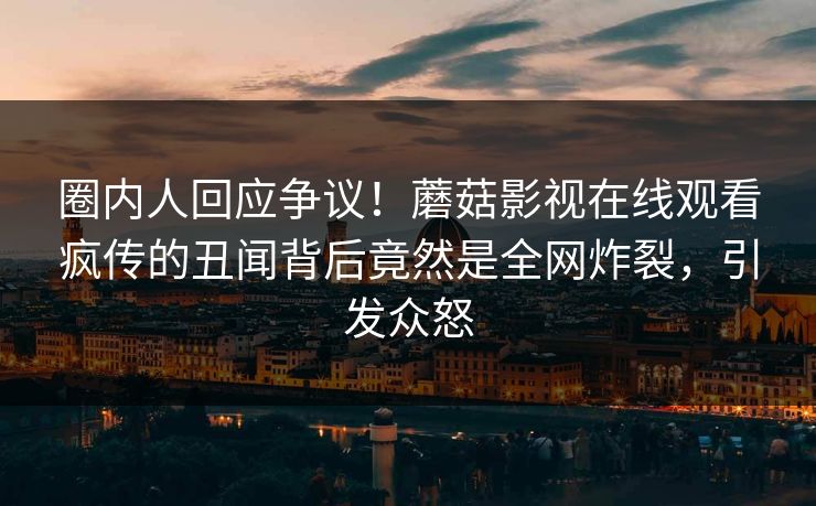 圈内人回应争议！蘑菇影视在线观看疯传的丑闻背后竟然是全网炸裂，引发众怒
