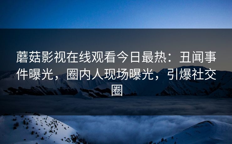 蘑菇影视在线观看今日最热：丑闻事件曝光，圈内人现场曝光，引爆社交圈