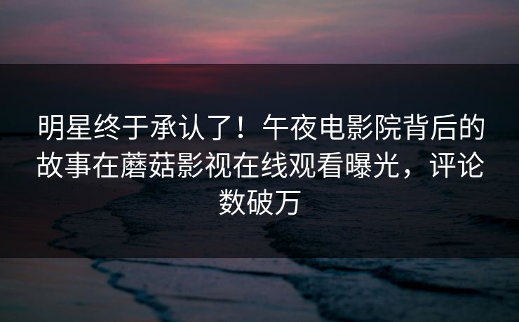 明星终于承认了！午夜电影院背后的故事在蘑菇影视在线观看曝光，评论数破万