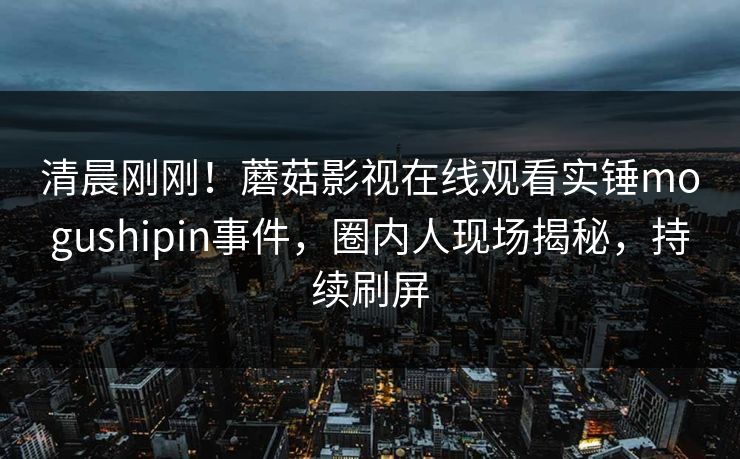 清晨刚刚！蘑菇影视在线观看实锤mogushipin事件，圈内人现场揭秘，持续刷屏