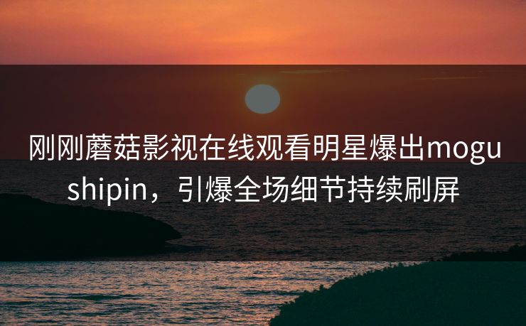 刚刚蘑菇影视在线观看明星爆出mogushipin，引爆全场细节持续刷屏
