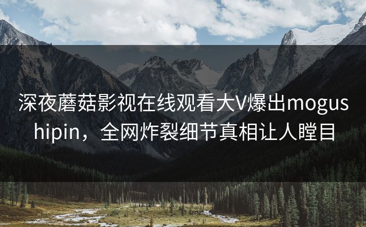 深夜蘑菇影视在线观看大V爆出mogushipin，全网炸裂细节真相让人瞠目