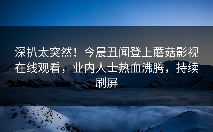 深扒太突然！今晨丑闻登上蘑菇影视在线观看，业内人士热血沸腾，持续刷屏