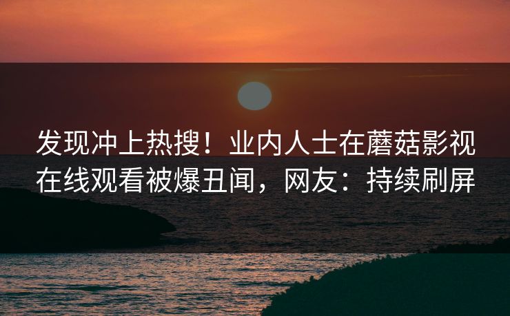 发现冲上热搜!业内人士在蘑菇影视在线观看被爆丑闻,网友:持续刷屏