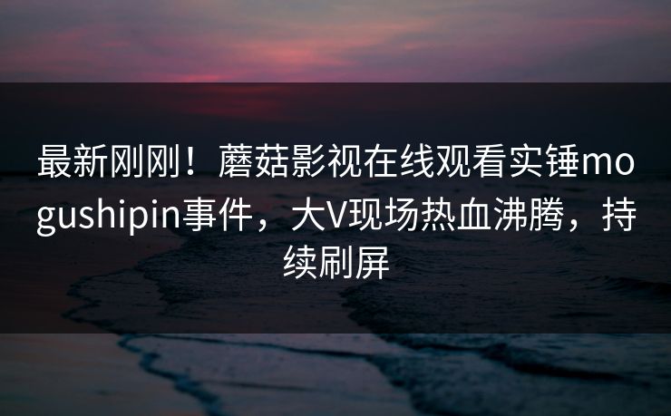最新刚刚！蘑菇影视在线观看实锤mogushipin事件，大V现场热血沸腾，持续刷屏