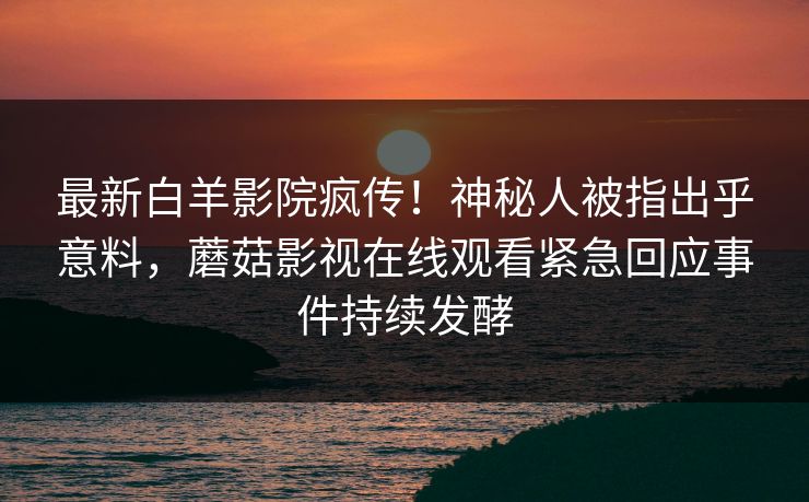 最新白羊影院疯传!神秘人被指出乎意料,蘑菇影视在线观看紧急回应事件持续发酵