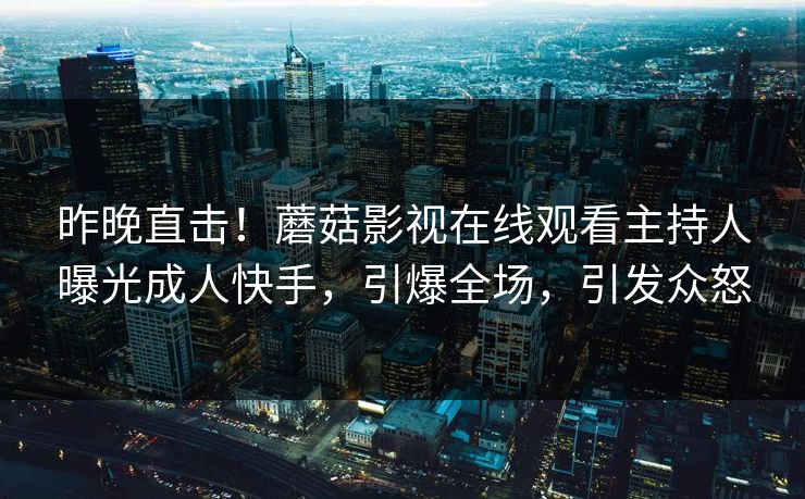 昨晚直击！蘑菇影视在线观看主持人曝光成人快手，引爆全场，引发众怒