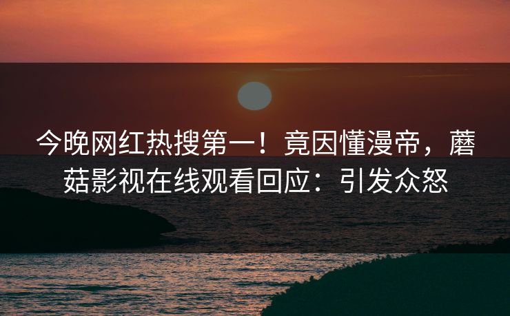 今晚网红热搜第一！竟因懂漫帝，蘑菇影视在线观看回应：引发众怒