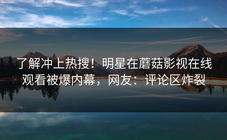 了解冲上热搜!明星在蘑菇影视在线观看被爆内幕,网友:评论区炸裂