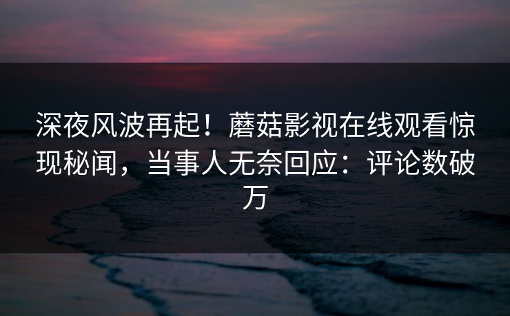 深夜风波再起！蘑菇影视在线观看惊现秘闻，当事人无奈回应：评论数破万