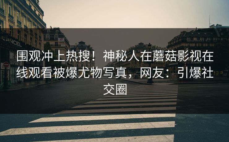 围观冲上热搜!神秘人在蘑菇影视在线观看被爆尤物写真,网友:引爆社交圈
