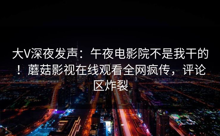 大V深夜发声：午夜电影院不是我干的！蘑菇影视在线观看全网疯传，评论区炸裂
